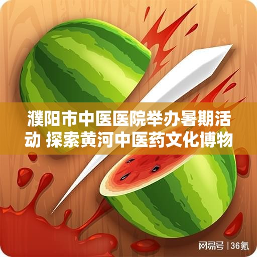 濮阳市中医医院举办暑期活动 探索黄河中医药文化博物馆新魅力