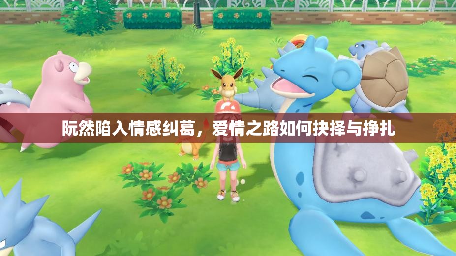 阮然陷入情感纠葛，爱情之路如何抉择与挣扎